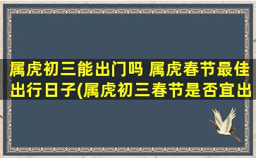 属虎初三能出门吗 属虎春节最佳出行日子(属虎初三春节是否宜出门？参考最佳出行日子！)